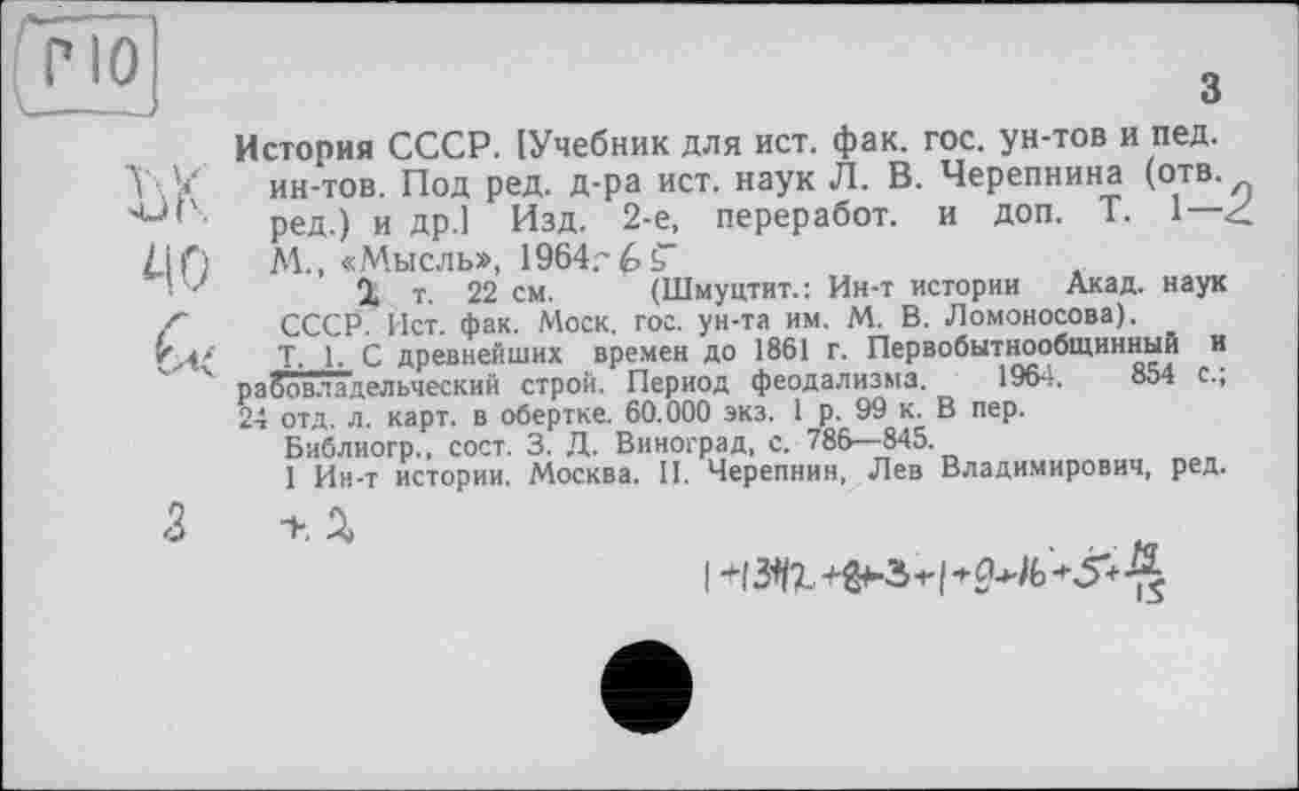 ﻿w

з
История СССР. [Учебник для ист. фак. гос. ун-тов и пед. ин-тов. Под ред. д-ра ист. наук Л. В. Черепнина (отв. ред.) и др.1 Изд. 2-е, переработ. и доп. T. 1— < М., «Мысль», 1964?
О, т. 22 см. (Шмуцтит.: Ин-т истории Акад, наук СССР. Ист. фак. Моск. гос. ун-та им. М. В. Ломоносова).
Т, 1, С древнейших времен до 1861 г. Первобытнообщинный и рабовладельческий строй. Период феодализма. 1964.	854 с.,
24 отд. л. карт, в обертке. 60.000 экз. 1 р. 99 к. В пер.
Библиогр., сост. 3. Д. Виноград, с. 786—845.
I Ин-т истории. Москва. II. Черепнин, Лев Владимирович, ред.